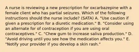 A nurse is reviewing a new prescription for oxcarbazepine with a female client who has partial seizures. Which of the following instructions should the nurse include? (SATA) A. "Use caution if given a prescription for a diuretic medication." B. "Consider using an alternate for of contraception if you are using oral contraceptives." C. "Chew gum to increase saliva production." D. "Avoid driving until you see how the medication affects you." E. "Notify your provider if you develop a skin rash."