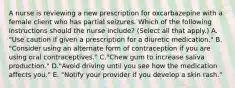 A nurse is reviewing a new prescription for oxcarbazepine with a female client who has partial seizures. Which of the following instructions should the nurse include? (Select all that apply.) A. "Use caution if given a prescription for a diuretic medication." B. "Consider using an alternate form of contraception if you are using oral contraceptives." C."Chew gum to increase saliva production." D."Avoid driving until you see how the medication affects you." E. "Notify your provider if you develop a skin rash."