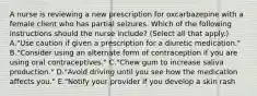 A nurse is reviewing a new prescription for oxcarbazepine with a female client who has partial seizures. Which of the following instructions should the nurse include? (Select all that apply.) A."Use caution if given a prescription for a diuretic medication." B."Consider using an alternate form of contraception if you are using oral contraceptives." C."Chew gum to increase saliva production." D."Avoid driving until you see how the medication affects you." E."Notify your provider if you develop a skin rash