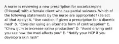 A nurse is reviewing a new prescription for oxcarbazepine (Trileptal) with a female client who has partial seizures. Which of the following statements by the nurse are appropriate? (Select all that apply) A. "Use caution if given a prescription for a diuretic med" B. "Consider using an alternate form of contraception" C. "Chew gum to increase saliva production" D. "Avoid driving until you see how the med affects you" E. "Notify your HCP if you develop a skin rash"