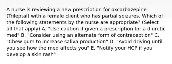 A nurse is reviewing a new prescription for oxcarbazepine (Trileptal) with a female client who has partial seizures. Which of the following statements by the nurse are appropriate? (Select all that apply) A. "Use caution if given a prescription for a diuretic med" B. "Consider using an alternate form of contraception" C. "Chew gum to increase saliva production" D. "Avoid driving until you see how the med affects you" E. "Notify your HCP if you develop a skin rash"