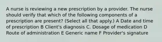 A nurse is reviewing a new prescription by a provider. The nurse should verify that which of the following components of a prescription are present? (Select all that apply.) A Date and time of prescription B Client's diagnosis C. Dosage of medication D Route of administration E Generic name F Provider's signature