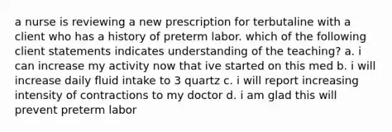 a nurse is reviewing a new prescription for terbutaline with a client who has a history of preterm labor. which of the following client statements indicates understanding of the teaching? a. i can increase my activity now that ive started on this med b. i will increase daily fluid intake to 3 quartz c. i will report increasing intensity of contractions to my doctor d. i am glad this will prevent preterm labor