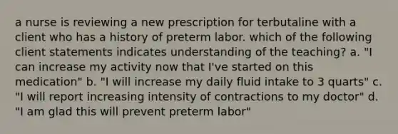 a nurse is reviewing a new prescription for terbutaline with a client who has a history of preterm labor. which of the following client statements indicates understanding of the teaching? a. "I can increase my activity now that I've started on this medication" b. "I will increase my daily fluid intake to 3 quarts" c. "I will report increasing intensity of contractions to my doctor" d. "I am glad this will prevent preterm labor"