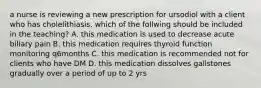 a nurse is reviewing a new prescription for ursodiol with a client who has cholelithiasis. which of the follwing should be included in the teaching? A. this medication is used to decrease acute biliary pain B. this medication requires thyroid function monitoring q6months C. this medication is recommended not for clients who have DM D. this medication dissolves gallstones gradually over a period of up to 2 yrs