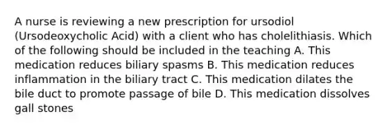 A nurse is reviewing a new prescription for ursodiol (Ursodeoxycholic Acid) with a client who has cholelithiasis. Which of the following should be included in the teaching A. This medication reduces biliary spasms B. This medication reduces inflammation in the biliary tract C. This medication dilates the bile duct to promote passage of bile D. This medication dissolves gall stones