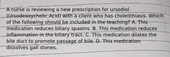 A nurse is reviewing a new prescription for ursodiol (Ursodeoxycholic Acid) with a client who has cholelithiasis. Which of the following should be included in the teaching? A. This medication reduces biliary spasms. B. This medication reduces inflammation in the biliary tract. C. This medication dilates the bile duct to promote passage of bile. D. This medication dissolves gall stones.