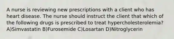 A nurse is reviewing new prescriptions with a client who has heart disease. The nurse should instruct the client that which of the following drugs is prescribed to treat hypercholesterolemia? A)Simvastatin B)Furosemide C)Losartan D)Nitroglycerin