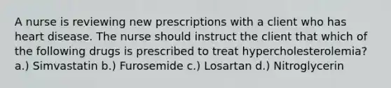 A nurse is reviewing new prescriptions with a client who has heart disease. The nurse should instruct the client that which of the following drugs is prescribed to treat hypercholesterolemia? a.) Simvastatin b.) Furosemide c.) Losartan d.) Nitroglycerin