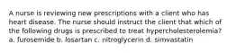 A nurse is reviewing new prescriptions with a client who has heart disease. The nurse should instruct the client that which of the following drugs is prescribed to treat hypercholesterolemia? a. furosemide b. losartan c. nitroglycerin d. simvastatin