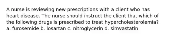 A nurse is reviewing new prescriptions with a client who has heart disease. The nurse should instruct the client that which of the following drugs is prescribed to treat hypercholesterolemia? a. furosemide b. losartan c. nitroglycerin d. simvastatin