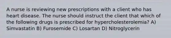 A nurse is reviewing new prescriptions with a client who has heart disease. The nurse should instruct the client that which of the following drugs is prescribed for hypercholesterolemia? A) Simvastatin B) Furosemide C) Losartan D) Nitroglycerin