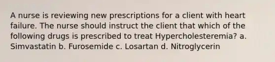 A nurse is reviewing new prescriptions for a client with heart failure. The nurse should instruct the client that which of the following drugs is prescribed to treat Hypercholesteremia? a. Simvastatin b. Furosemide c. Losartan d. Nitroglycerin