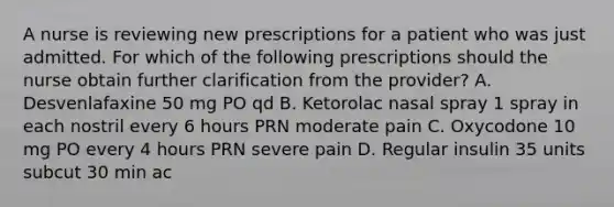 A nurse is reviewing new prescriptions for a patient who was just admitted. For which of the following prescriptions should the nurse obtain further clarification from the provider? A. Desvenlafaxine 50 mg PO qd B. Ketorolac nasal spray 1 spray in each nostril every 6 hours PRN moderate pain C. Oxycodone 10 mg PO every 4 hours PRN severe pain D. Regular insulin 35 units subcut 30 min ac