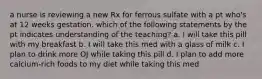 a nurse is reviewing a new Rx for ferrous sulfate with a pt who's at 12 weeks gestation. which of the following statements by the pt indicates understanding of the teaching? a. I will take this pill with my breakfast b. I will take this med with a glass of milk c. I plan to drink more OJ while taking this pill d. I plan to add more calcium-rich foods to my diet while taking this med