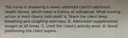 The nurse is reviewing a newly admitted client's electronic health record, which notes a history of orthopnea. What nursing action is most clearly indicated? A. Teach the client deep breathing and coughing exercises. B. Administer supplemental oxygen at all times. C. Limit the client's activity level. D. Avoid positioning the client supine.