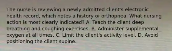 The nurse is reviewing a newly admitted client's electronic health record, which notes a history of orthopnea. What nursing action is most clearly indicated? A. Teach the client deep breathing and coughing exercises. B. Administer supplemental oxygen at all times. C. Limit the client's activity level. D. Avoid positioning the client supine.