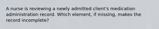 A nurse is reviewing a newly admitted client's medication administration record. Which element, if missing, makes the record incomplete?