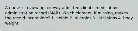 A nurse is reviewing a newly admitted client's medication administration record (MAR). Which element, if missing, makes the record incomplete? 1. height 2. allergies 3. vital signs 4. body weight