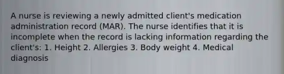 A nurse is reviewing a newly admitted client's medication administration record (MAR). The nurse identifies that it is incomplete when the record is lacking information regarding the client's: 1. Height 2. Allergies 3. Body weight 4. Medical diagnosis