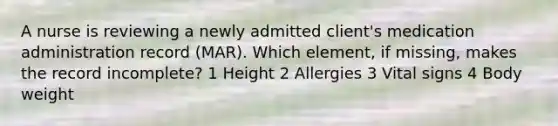 A nurse is reviewing a newly admitted client's medication administration record (MAR). Which element, if missing, makes the record incomplete? 1 Height 2 Allergies 3 Vital signs 4 Body weight