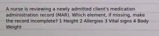 A nurse is reviewing a newly admitted client's medication administration record (MAR). Which element, if missing, make the record incomplete? 1 Height 2 Allergies 3 Vital signs 4 Body Weight