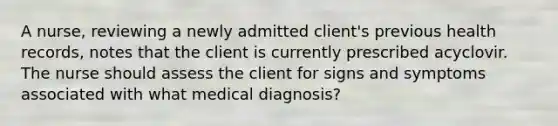 A nurse, reviewing a newly admitted client's previous health records, notes that the client is currently prescribed acyclovir. The nurse should assess the client for signs and symptoms associated with what medical diagnosis?