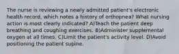 The nurse is reviewing a newly admitted patient's electronic health record, which notes a history of orthopnea? What nursing action is most clearly indicated? A)Teach the patient deep breathing and coughing exercises. B)Administer supplemental oxygen at all times. C)Limit the patient's activity level. D)Avoid positioning the patient supine.