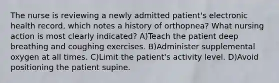 The nurse is reviewing a newly admitted patient's electronic health record, which notes a history of orthopnea? What nursing action is most clearly indicated? A)Teach the patient deep breathing and coughing exercises. B)Administer supplemental oxygen at all times. C)Limit the patient's activity level. D)Avoid positioning the patient supine.