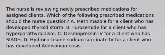 The nurse is reviewing newly prescribed medications for assigned clients. Which of the following prescribed medications should the nurse question? A. Methimazole for a client who has developed thyroid storm. B. Furosemide for a client who has hyperparathyroidism. C. Desmopressin IV for a client who has SIADH. D. Hydrocortisone sodium succinate IV for a client who has developed Addisonian crisis.