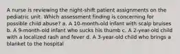 A nurse is reviewing the night-shift patient assignments on the pediatric unit. Which assessment finding is concerning for possible child abuse? a. A 10-month-old infant with scalp bruises b. A 9-month-old infant who sucks his thumb c. A 2-year-old child with a localized rash and fever d. A 3-year-old child who brings a blanket to the hospital