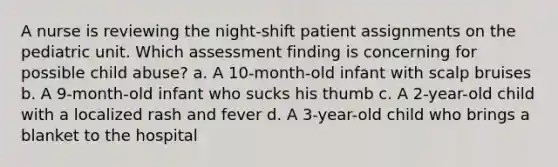 A nurse is reviewing the night-shift patient assignments on the pediatric unit. Which assessment finding is concerning for possible child abuse? a. A 10-month-old infant with scalp bruises b. A 9-month-old infant who sucks his thumb c. A 2-year-old child with a localized rash and fever d. A 3-year-old child who brings a blanket to the hospital