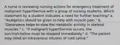 A nurse is reviewing nursing actions for emergency treatment of malignant hyperthermia with a group of nursing students. Which statement by a student indicates a need for further teaching? a. "Analgesics should be given to help with muscle pain." b. "Dantrolene helps to slow the metabolic activity in skeletal muscles." c. "If malignant hyperthermia occurs, the succinylcholine must be stopped immediately." d. "The patient may need an intravenous infusion of cold saline."