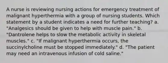 A nurse is reviewing nursing actions for emergency treatment of malignant hyperthermia with a group of nursing students. Which statement by a student indicates a need for further teaching? a. "Analgesics should be given to help with muscle pain." b. "Dantrolene helps to slow the metabolic activity in skeletal muscles." c. "If malignant hyperthermia occurs, the succinylcholine must be stopped immediately." d. "The patient may need an intravenous infusion of cold saline."