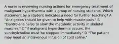 A nurse is reviewing nursing actions for emergency treatment of malignant hyperthermia with a group of nursing students. Which statement by a student indicates a need for further teaching? A "Analgesics should be given to help with muscle pain." B "Dantrolene helps to slow the metabolic activity in skeletal muscles." C "If malignant hyperthermia occurs, the succinylcholine must be stopped immediately." D "The patient may need an intravenous infusion of cold saline."