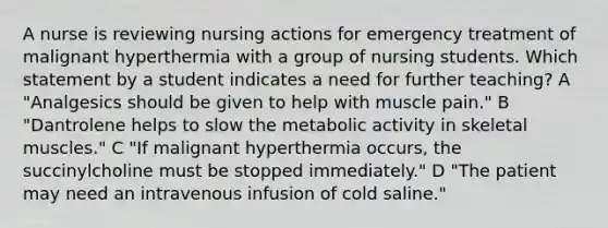 A nurse is reviewing nursing actions for emergency treatment of malignant hyperthermia with a group of nursing students. Which statement by a student indicates a need for further teaching? A "Analgesics should be given to help with muscle pain." B "Dantrolene helps to slow the metabolic activity in skeletal muscles." C "If malignant hyperthermia occurs, the succinylcholine must be stopped immediately." D "The patient may need an intravenous infusion of cold saline."