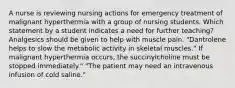 A nurse is reviewing nursing actions for emergency treatment of malignant hyperthermia with a group of nursing students. Which statement by a student indicates a need for further teaching? Analgesics should be given to help with muscle pain. "Dantrolene helps to slow the metabolic activity in skeletal muscles." If malignant hyperthermia occurs, the succinylcholine must be stopped immediately." "The patient may need an intravenous infusion of cold saline."