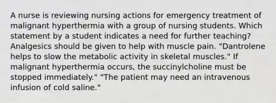 A nurse is reviewing nursing actions for emergency treatment of malignant hyperthermia with a group of nursing students. Which statement by a student indicates a need for further teaching? Analgesics should be given to help with muscle pain. "Dantrolene helps to slow the metabolic activity in skeletal muscles." If malignant hyperthermia occurs, the succinylcholine must be stopped immediately." "The patient may need an intravenous infusion of cold saline."