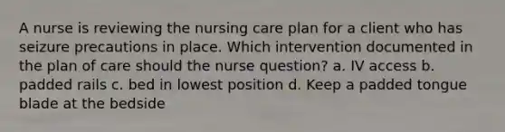 A nurse is reviewing the nursing care plan for a client who has seizure precautions in place. Which intervention documented in the plan of care should the nurse question? a. IV access b. padded rails c. bed in lowest position d. Keep a padded tongue blade at the bedside