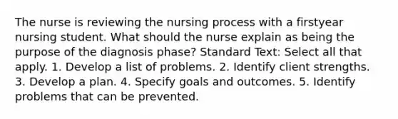 The nurse is reviewing the nursing process with a firstyear nursing student. What should the nurse explain as being the purpose of the diagnosis phase? Standard Text: Select all that apply. 1. Develop a list of problems. 2. Identify client strengths. 3. Develop a plan. 4. Specify goals and outcomes. 5. Identify problems that can be prevented.