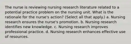 The nurse is reviewing nursing research literature related to a potential practice problem on the nursing unit. What is the rationale for the nurse's action? (Select all that apply.) a. Nursing research ensures the nurse's promotion. b. Nursing research identifies new knowledge. c. Nursing research improves professional practice. d. Nursing research enhances effective use of resources.