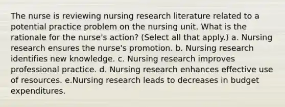 The nurse is reviewing nursing research literature related to a potential practice problem on the nursing unit. What is the rationale for the nurse's action? (Select all that apply.) a. Nursing research ensures the nurse's promotion. b. Nursing research identifies new knowledge. c. Nursing research improves professional practice. d. Nursing research enhances effective use of resources. e.Nursing research leads to decreases in budget expenditures.