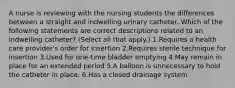 A nurse is reviewing with the nursing students the differences between a straight and indwelling urinary catheter. Which of the following statements are correct descriptions related to an indwelling catheter? (Select all that apply.) 1.Requires a health care provider's order for insertion 2.Requires sterile technique for insertion 3.Used for one-time bladder emptying 4.May remain in place for an extended period 5.A balloon is unnecessary to hold the catheter in place. 6.Has a closed drainage system