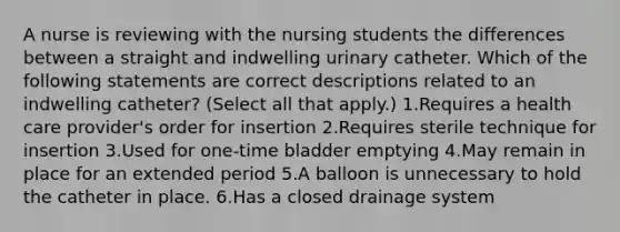 A nurse is reviewing with the nursing students the differences between a straight and indwelling urinary catheter. Which of the following statements are correct descriptions related to an indwelling catheter? (Select all that apply.) 1.Requires a health care provider's order for insertion 2.Requires sterile technique for insertion 3.Used for one-time bladder emptying 4.May remain in place for an extended period 5.A balloon is unnecessary to hold the catheter in place. 6.Has a closed drainage system