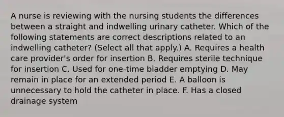 A nurse is reviewing with the nursing students the differences between a straight and indwelling urinary catheter. Which of the following statements are correct descriptions related to an indwelling catheter? (Select all that apply.) A. Requires a health care provider's order for insertion B. Requires sterile technique for insertion C. Used for one-time bladder emptying D. May remain in place for an extended period E. A balloon is unnecessary to hold the catheter in place. F. Has a closed drainage system