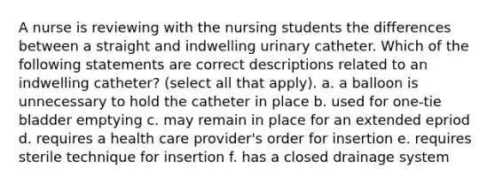 A nurse is reviewing with the nursing students the differences between a straight and indwelling urinary catheter. Which of the following statements are correct descriptions related to an indwelling catheter? (select all that apply). a. a balloon is unnecessary to hold the catheter in place b. used for one-tie bladder emptying c. may remain in place for an extended epriod d. requires a health care provider's order for insertion e. requires sterile technique for insertion f. has a closed drainage system