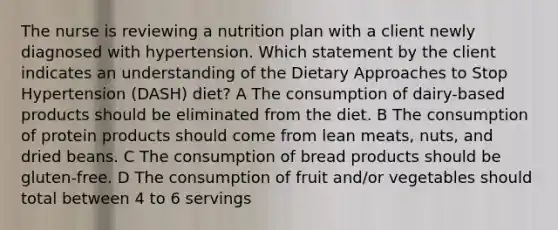 The nurse is reviewing a nutrition plan with a client newly diagnosed with hypertension. Which statement by the client indicates an understanding of the Dietary Approaches to Stop Hypertension (DASH) diet? A The consumption of dairy-based products should be eliminated from the diet. B The consumption of protein products should come from lean meats, nuts, and dried beans. C The consumption of bread products should be gluten-free. D The consumption of fruit and/or vegetables should total between 4 to 6 servings