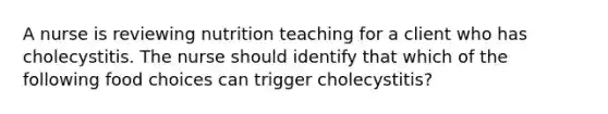 A nurse is reviewing nutrition teaching for a client who has cholecystitis. The nurse should identify that which of the following food choices can trigger cholecystitis?