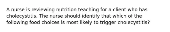 A nurse is reviewing nutrition teaching for a client who has cholecystitis. The nurse should identify that which of the following food choices is most likely to trigger cholecystitis?