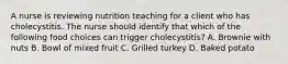 A nurse is reviewing nutrition teaching for a client who has cholecystitis. The nurse should identify that which of the following food choices can trigger cholecystitis? A. Brownie with nuts B. Bowl of mixed fruit C. Grilled turkey D. Baked potato